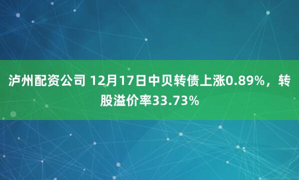 泸州配资公司 12月17日中贝转债上涨0.89%，转股溢价率33.73%