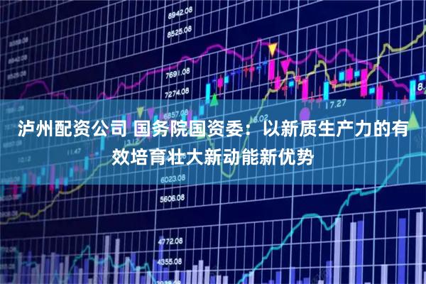 泸州配资公司 国务院国资委：以新质生产力的有效培育壮大新动能新优势