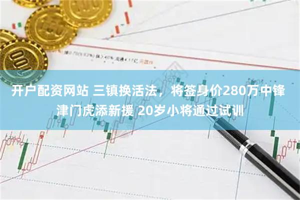 开户配资网站 三镇换活法，将签身价280万中锋 津门虎添新援 20岁小将通过试训