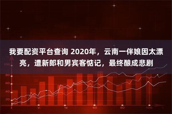 我要配资平台查询 2020年，云南一伴娘因太漂亮，遭新郎和男宾客惦记，最终酿成悲剧