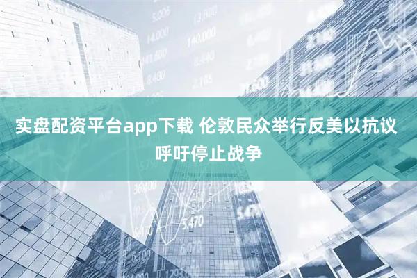 实盘配资平台app下载 伦敦民众举行反美以抗议 呼吁停止战争
