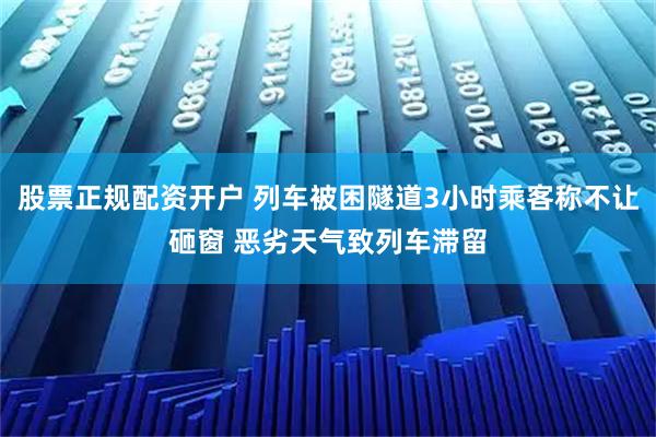 股票正规配资开户 列车被困隧道3小时乘客称不让砸窗 恶劣天气致列车滞留