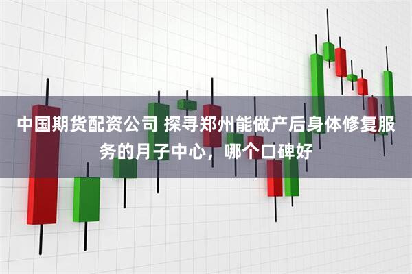中国期货配资公司 探寻郑州能做产后身体修复服务的月子中心，哪个口碑好